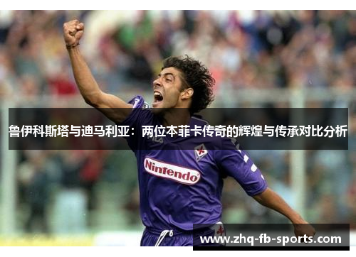 鲁伊科斯塔与迪马利亚：两位本菲卡传奇的辉煌与传承对比分析
