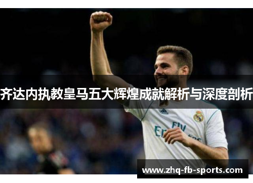 齐达内执教皇马五大辉煌成就解析与深度剖析 齐达内执教皇马五大辉煌成就解析与深度剖析