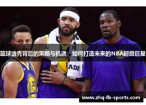篮球选秀背后的策略与机遇:如何打造未来的NBA超级巨星 篮球选秀背后的策略与机遇:如何打造未来的NBA超级巨星