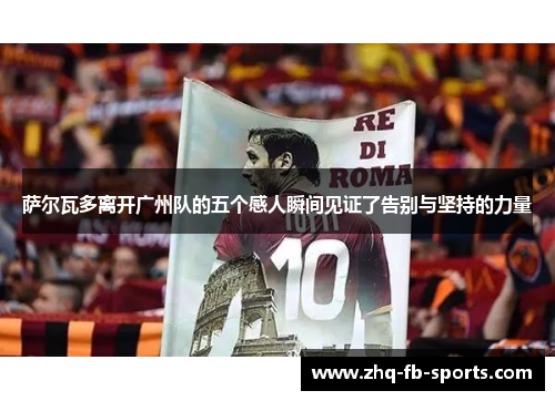 萨尔瓦多离开广州队的五个感人瞬间见证了告别与坚持的力量 萨尔瓦多离开广州队的五个感人瞬间见证了告别与坚持的力量